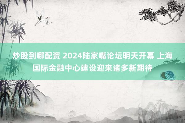 炒股到哪配资 2024陆家嘴论坛明天开幕 上海国际金融中心建设迎来诸多新期待