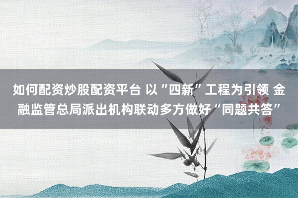 如何配资炒股配资平台 以“四新”工程为引领 金融监管总局派出机构联动多方做好“同题共答”