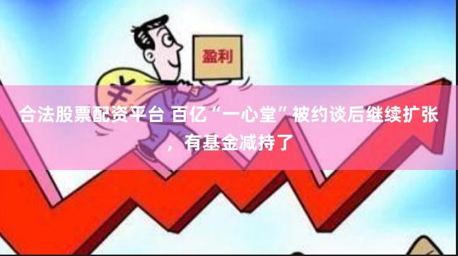 合法股票配资平台 百亿“一心堂”被约谈后继续扩张，有基金减持了