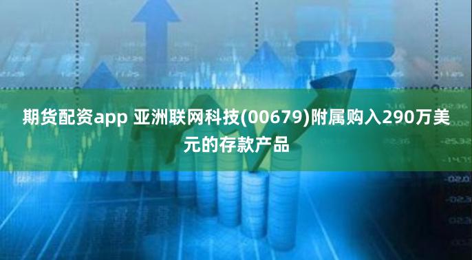 期货配资app 亚洲联网科技(00679)附属购入290万美元的存款产品