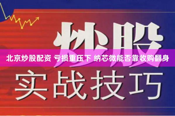 北京炒股配资 亏损重压下 纳芯微能否靠收购翻身