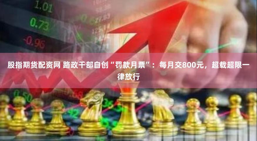 股指期货配资网 路政干部自创“罚款月票”：每月交800元，超载超限一律放行