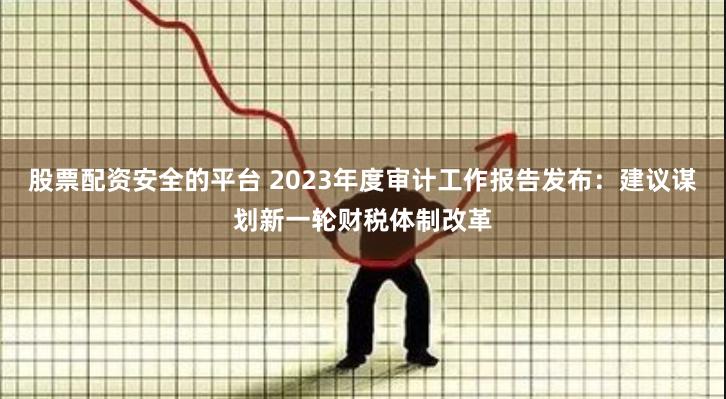 股票配资安全的平台 2023年度审计工作报告发布：建议谋划新一轮财税体制改革