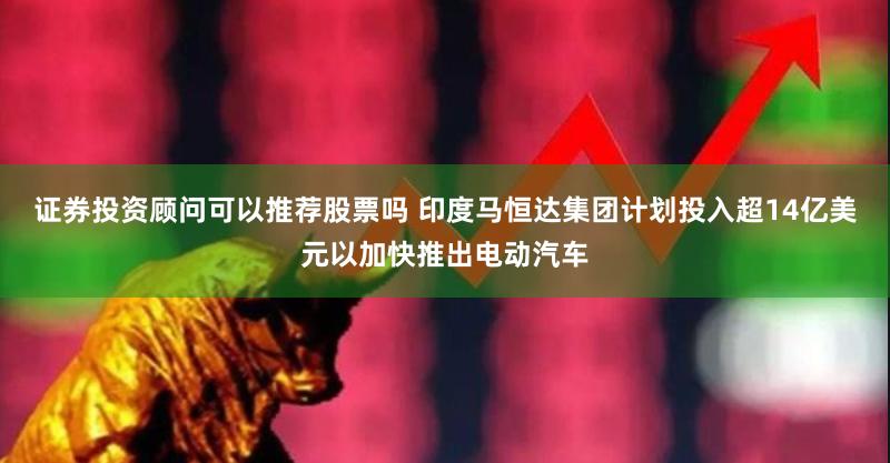 证券投资顾问可以推荐股票吗 印度马恒达集团计划投入超14亿美元以加快推出电动汽车