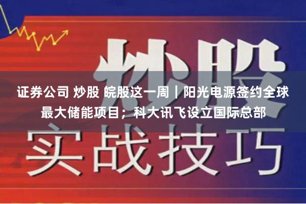 证券公司 炒股 皖股这一周｜阳光电源签约全球最大储能项目；科大讯飞设立国际总部