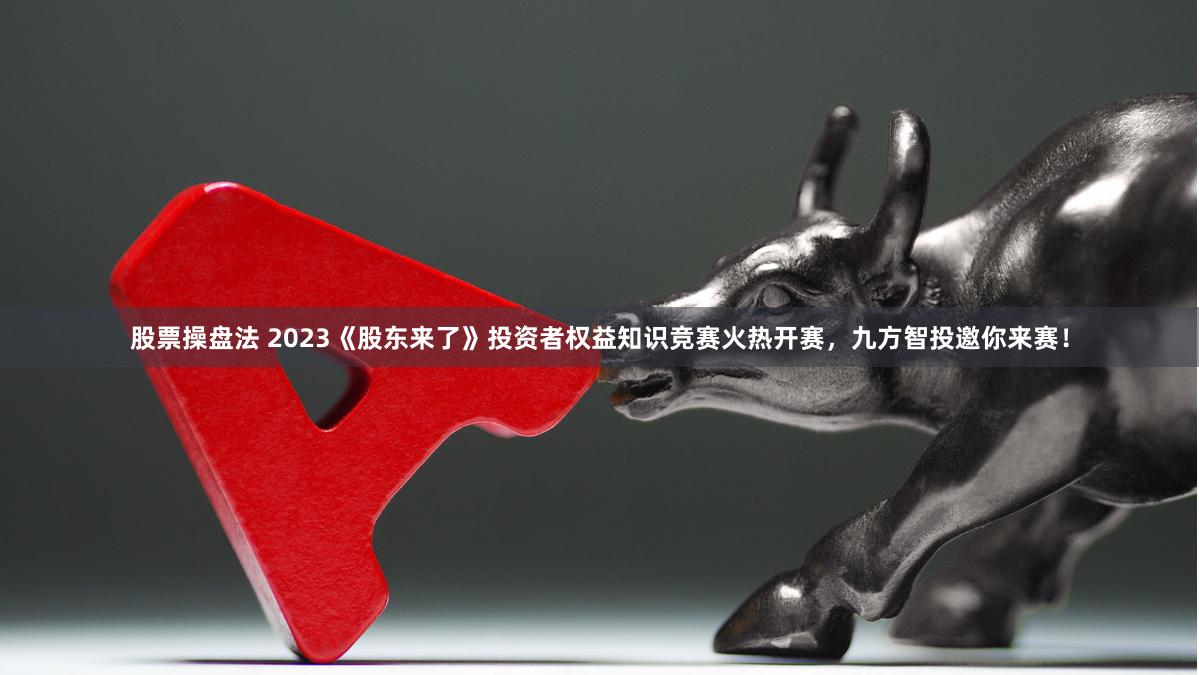 股票操盘法 2023《股东来了》投资者权益知识竞赛火热开赛，九方智投邀你来赛！